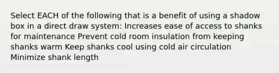 Select EACH of the following that is a benefit of using a shadow box in a direct draw system: Increases ease of access to shanks for maintenance Prevent cold room insulation from keeping shanks warm Keep shanks cool using cold air circulation Minimize shank length