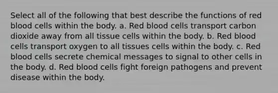 Select all of the following that best describe the functions of red blood cells within the body. a. Red blood cells transport carbon dioxide away from all tissue cells within the body. b. Red blood cells transport oxygen to all tissues cells within the body. c. Red blood cells secrete chemical messages to signal to other cells in the body. d. Red blood cells fight foreign pathogens and prevent disease within the body.