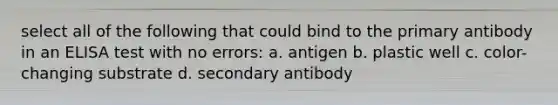 select all of the following that could bind to the primary antibody in an ELISA test with no errors: a. antigen b. plastic well c. color-changing substrate d. secondary antibody