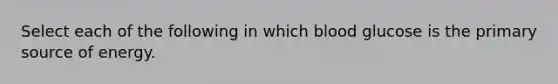 Select each of the following in which blood glucose is the primary source of energy.