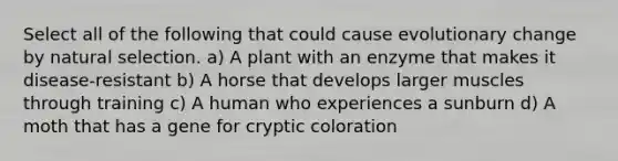 Select all of the following that could cause evolutionary change by natural selection. a) A plant with an enzyme that makes it disease-resistant b) A horse that develops larger muscles through training c) A human who experiences a sunburn d) A moth that has a gene for cryptic coloration