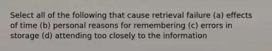 Select all of the following that cause retrieval failure (a) effects of time (b) personal reasons for remembering (c) errors in storage (d) attending too closely to the information