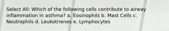 Select All: Which of the following cells contribute to airway inflammation in asthma? a. Eosinophils b. Mast Cells c. Neutrophils d. Leukotrienes e. Lymphocytes