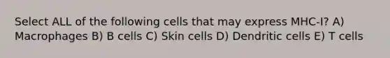 Select ALL of the following cells that may express MHC-I? A) Macrophages B) B cells C) Skin cells D) Dendritic cells E) T cells