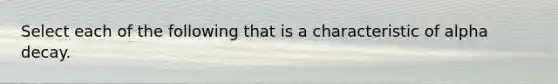 Select each of the following that is a characteristic of alpha decay.