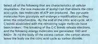 Select all of the following that are characteristics of cellular respiration. -For one molecule of acetyl CoA that enters the citric acid cycle, two molecules of ATP are produced. -Two pyruvate molecules from glycolysis will undergo a modification as they enter the mitochondria. -By the end of the citric acid cycle, all C-C bonds associated with the remaining sugar molecule have been broken. -The breaking of the C-C bonds release electrons, and the following energy molecules are generated: FAD and NAD+ -To rid the body of the excess carbon, the carbon atoms leave the body via the citric acid cycle as carbon dioxide.