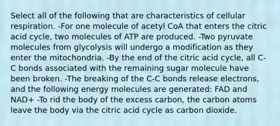 Select all of the following that are characteristics of cellular respiration. -For one molecule of acetyl CoA that enters the citric acid cycle, two molecules of ATP are produced. -Two pyruvate molecules from glycolysis will undergo a modification as they enter the mitochondria. -By the end of the citric acid cycle, all C-C bonds associated with the remaining sugar molecule have been broken. -The breaking of the C-C bonds release electrons, and the following energy molecules are generated: FAD and NAD+ -To rid the body of the excess carbon, the carbon atoms leave the body via the citric acid cycle as carbon dioxide.