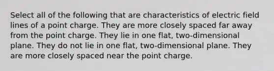 Select all of the following that are characteristics of electric field lines of a point charge. They are more closely spaced far away from the point charge. They lie in one flat, two-dimensional plane. They do not lie in one flat, two-dimensional plane. They are more closely spaced near the point charge.