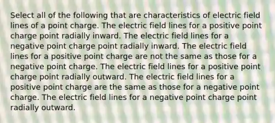 Select all of the following that are characteristics of electric field lines of a point charge. The electric field lines for a positive point charge point radially inward. The electric field lines for a negative point charge point radially inward. The electric field lines for a positive point charge are not the same as those for a negative point charge. The electric field lines for a positive point charge point radially outward. The electric field lines for a positive point charge are the same as those for a negative point charge. The electric field lines for a negative point charge point radially outward.