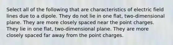 Select all of the following that are characteristics of <a href='https://www.questionai.com/knowledge/kQhSzvfPIh-electric-field-lines' class='anchor-knowledge'>electric field lines</a> due to a dipole. They do not lie in one flat, two-dimensional plane. They are more closely spaced near the point charges. They lie in one flat, two-dimensional plane. They are more closely spaced far away from the point charges.