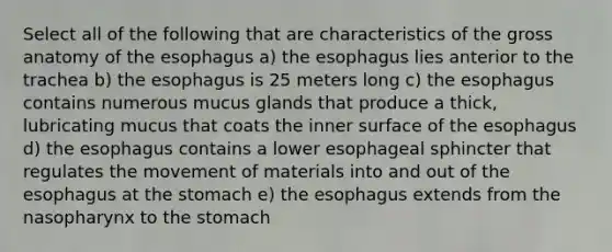 Select all of the following that are characteristics of the gross anatomy of the esophagus a) the esophagus lies anterior to the trachea b) the esophagus is 25 meters long c) the esophagus contains numerous mucus glands that produce a thick, lubricating mucus that coats the inner surface of the esophagus d) the esophagus contains a lower esophageal sphincter that regulates the movement of materials into and out of the esophagus at the stomach e) the esophagus extends from the nasopharynx to the stomach