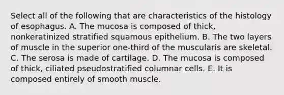 Select all of the following that are characteristics of the histology of esophagus. A. The mucosa is composed of thick, nonkeratinized stratified squamous epithelium. B. The two layers of muscle in the superior one-third of the muscularis are skeletal. C. The serosa is made of cartilage. D. The mucosa is composed of thick, ciliated pseudostratified columnar cells. E. It is composed entirely of smooth muscle.