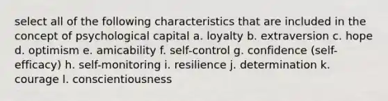 select all of the following characteristics that are included in the concept of psychological capital a. loyalty b. extraversion c. hope d. optimism e. amicability f. self-control g. confidence (self-efficacy) h. self-monitoring i. resilience j. determination k. courage l. conscientiousness