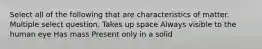 Select all of the following that are characteristics of matter. Multiple select question. Takes up space Always visible to the human eye Has mass Present only in a solid