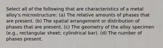 Select all of the following that are characteristics of a metal alloy's microstructure: (a) The relative amounts of phases that are present. (b) The spatial arrangement or distribution of phases that are present. (c) The geometry of the alloy specimen (e.g., rectangular sheet; cylindrical bar). (d) The number of phases present.