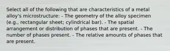 Select all of the following that are characteristics of a metal alloy's microstructure: - The geometry of the alloy specimen (e.g., rectangular sheet; cylindrical bar). - The spatial arrangement or distribution of phases that are present. - The number of phases present. - The relative amounts of phases that are present.