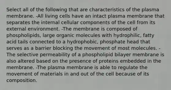 Select all of the following that are characteristics of the plasma membrane. -All living cells have an intact plasma membrane that separates the internal cellular components of the cell from its external environment. -The membrane is composed of phospholipids, large organic molecules with hydrophilic, fatty acid tails connected to a hydrophobic, phosphate head that serves as a barrier blocking the movement of most molecules. -The selective permeability of a phospholipid bilayer membrane is also altered based on the presence of proteins embedded in the membrane. -The plasma membrane is able to regulate the movement of materials in and out of the cell because of its composition.