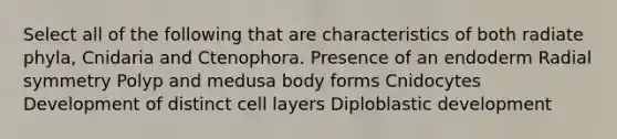 Select all of the following that are characteristics of both radiate phyla, Cnidaria and Ctenophora. Presence of an endoderm Radial symmetry Polyp and medusa body forms Cnidocytes Development of distinct cell layers Diploblastic development