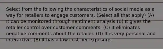 Select from the following the characteristics of social media as a way for retailers to engage customers. (Select all that apply) (A) It can be monitored through sentiment analysis (B) It gives the retailer control over customer comments. (C) It eliminates negative comments about the retailer. (D) It is very personal and interactive. (E) It has a low cost per exposure.