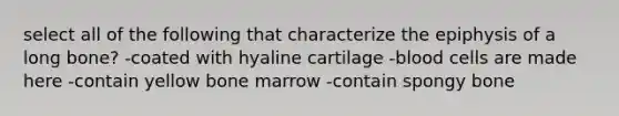 select all of the following that characterize the epiphysis of a long bone? -coated with hyaline cartilage -blood cells are made here -contain yellow bone marrow -contain spongy bone