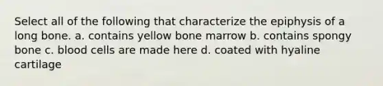 Select all of the following that characterize the epiphysis of a long bone. a. contains yellow bone marrow b. contains spongy bone c. blood cells are made here d. coated with hyaline cartilage