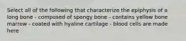 Select all of the following that characterize the epiphysis of a long bone - composed of spongy bone - contains yellow bone marrow - coated with hyaline cartilage - blood cells are made here