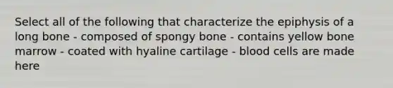 Select all of the following that characterize the epiphysis of a long bone - composed of spongy bone - contains yellow bone marrow - coated with hyaline cartilage - blood cells are made here