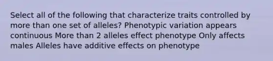 Select all of the following that characterize traits controlled by more than one set of alleles? Phenotypic variation appears continuous More than 2 alleles effect phenotype Only affects males Alleles have additive effects on phenotype