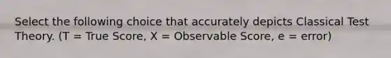 Select the following choice that accurately depicts Classical Test Theory. (T = True Score, X = Observable Score, e = error)