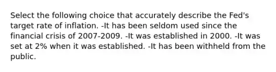 Select the following choice that accurately describe the Fed's target rate of inflation. -It has been seldom used since the financial crisis of 2007-2009. -It was established in 2000. -It was set at 2% when it was established. -It has been withheld from the public.