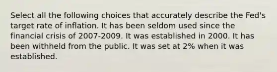 Select all the following choices that accurately describe the Fed's target rate of inflation. It has been seldom used since the financial crisis of 2007-2009. It was established in 2000. It has been withheld from the public. It was set at 2% when it was established.