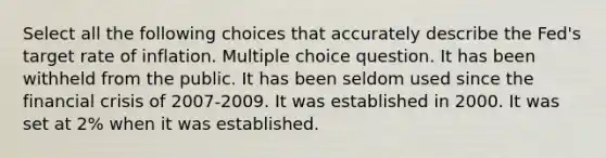 Select all the following choices that accurately describe the Fed's target rate of inflation. Multiple choice question. It has been withheld from the public. It has been seldom used since the financial crisis of 2007-2009. It was established in 2000. It was set at 2% when it was established.