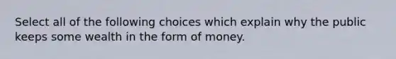 Select all of the following choices which explain why the public keeps some wealth in the form of money.