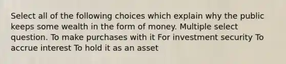 Select all of the following choices which explain why the public keeps some wealth in the form of money. Multiple select question. To make purchases with it For investment security To accrue interest To hold it as an asset