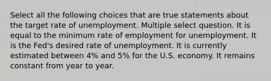 Select all the following choices that are true statements about the target rate of unemployment. Multiple select question. It is equal to the minimum rate of employment for unemployment. It is the Fed's desired rate of unemployment. It is currently estimated between 4% and 5% for the U.S. economy. It remains constant from year to year.