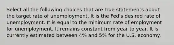 Select all the following choices that are true statements about the target rate of unemployment. It is the Fed's desired rate of unemployment. It is equal to the minimum rate of employment for unemployment. It remains constant from year to year. It is currently estimated between 4% and 5% for the U.S. economy.