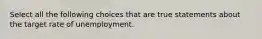 Select all the following choices that are true statements about the target rate of unemployment.