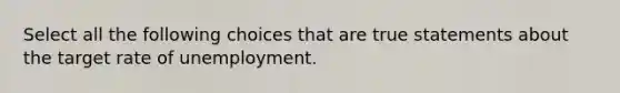 Select all the following choices that are true statements about the target rate of unemployment.