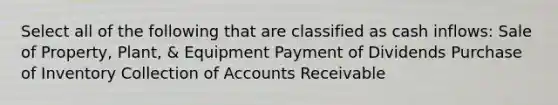 Select all of the following that are classified as cash inflows: Sale of Property, Plant, & Equipment Payment of Dividends Purchase of Inventory Collection of Accounts Receivable