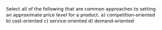 Select all of the following that are common approaches to setting an approximate price level for a product. a) competition-oriented b) cost-oriented c) service-oriented d) demand-oriented