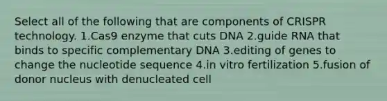 Select all of the following that are components of CRISPR technology. 1.Cas9 enzyme that cuts DNA 2.guide RNA that binds to specific complementary DNA 3.editing of genes to change the nucleotide sequence 4.in vitro fertilization 5.fusion of donor nucleus with denucleated cell