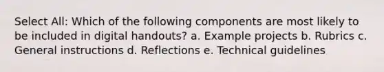 Select All: Which of the following components are most likely to be included in digital handouts? a. Example projects b. Rubrics c. General instructions d. Reflections e. Technical guidelines