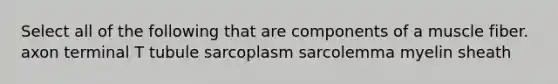 Select all of the following that are components of a muscle fiber. axon terminal T tubule sarcoplasm sarcolemma myelin sheath