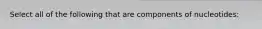 Select all of the following that are components of nucleotides: