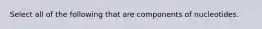 Select all of the following that are components of nucleotides.