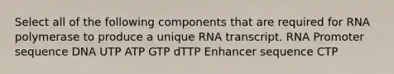 Select all of the following components that are required for RNA polymerase to produce a unique RNA transcript. RNA Promoter sequence DNA UTP ATP GTP dTTP Enhancer sequence CTP