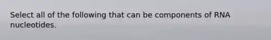 Select all of the following that can be components of RNA nucleotides.