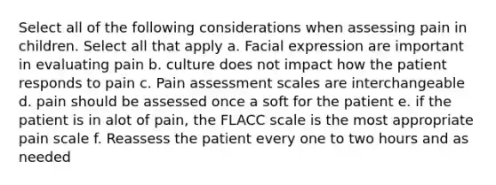 Select all of the following considerations when assessing pain in children. Select all that apply a. Facial expression are important in evaluating pain b. culture does not impact how the patient responds to pain c. Pain assessment scales are interchangeable d. pain should be assessed once a soft for the patient e. if the patient is in alot of pain, the FLACC scale is the most appropriate pain scale f. Reassess the patient every one to two hours and as needed