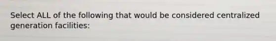 Select ALL of the following that would be considered centralized generation facilities: