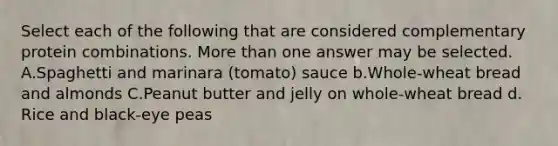 Select each of the following that are considered complementary protein combinations. More than one answer may be selected. A.Spaghetti and marinara (tomato) sauce b.Whole-wheat bread and almonds C.Peanut butter and jelly on whole-wheat bread d. Rice and black-eye peas